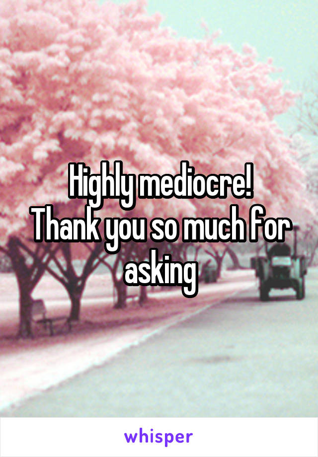 Highly mediocre!
Thank you so much for asking