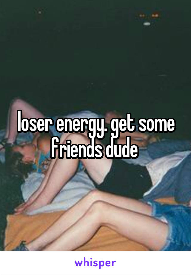 loser energy. get some friends dude 