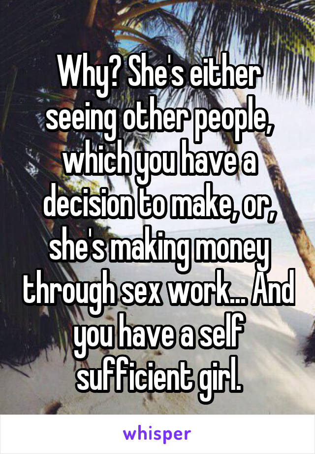 Why? She's either seeing other people, which you have a decision to make, or, she's making money through sex work... And you have a self sufficient girl.