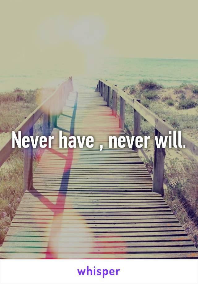 Never have , never will.