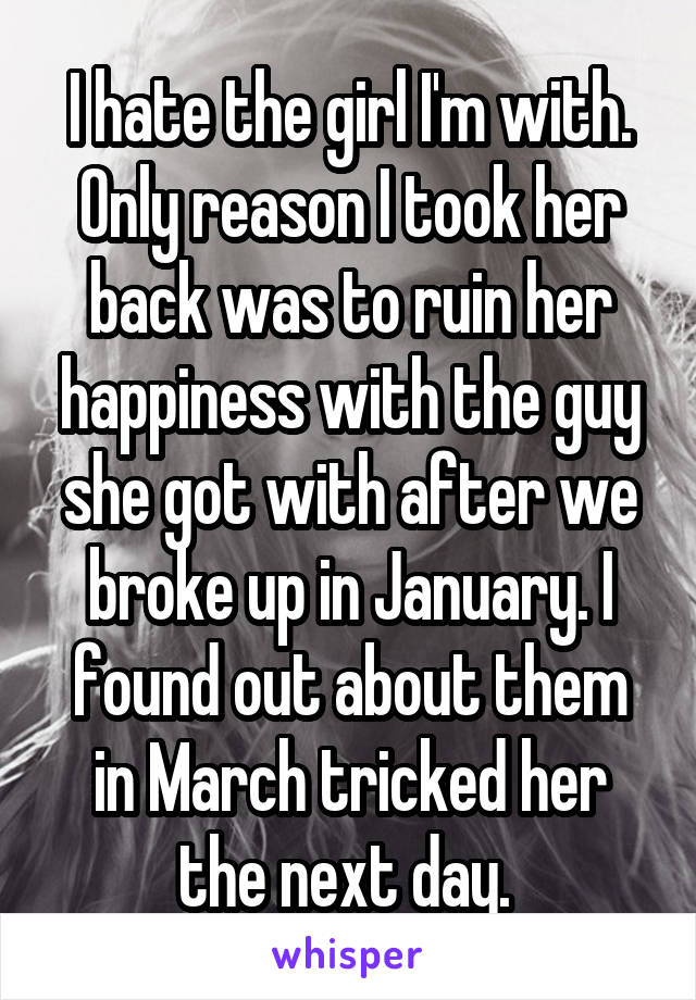 I hate the girl I'm with. Only reason I took her back was to ruin her happiness with the guy she got with after we broke up in January. I found out about them in March tricked her the next day. 