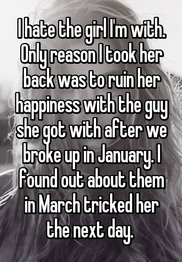 I hate the girl I'm with. Only reason I took her back was to ruin her happiness with the guy she got with after we broke up in January. I found out about them in March tricked her the next day. 