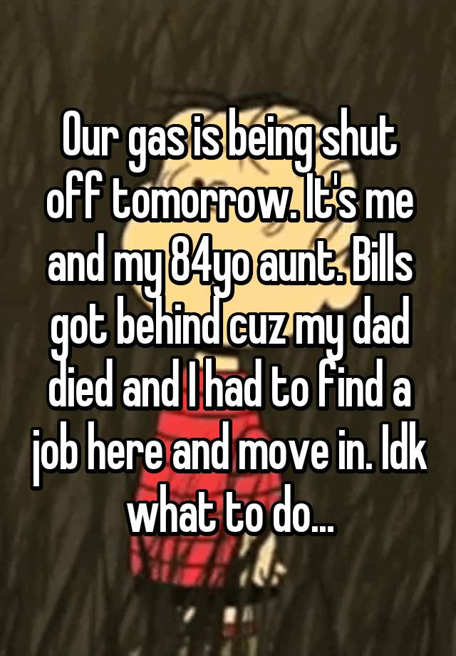 Our gas is being shut off tomorrow. It's me and my 84yo aunt. Bills got behind cuz my dad died and I had to find a job here and move in. Idk what to do...