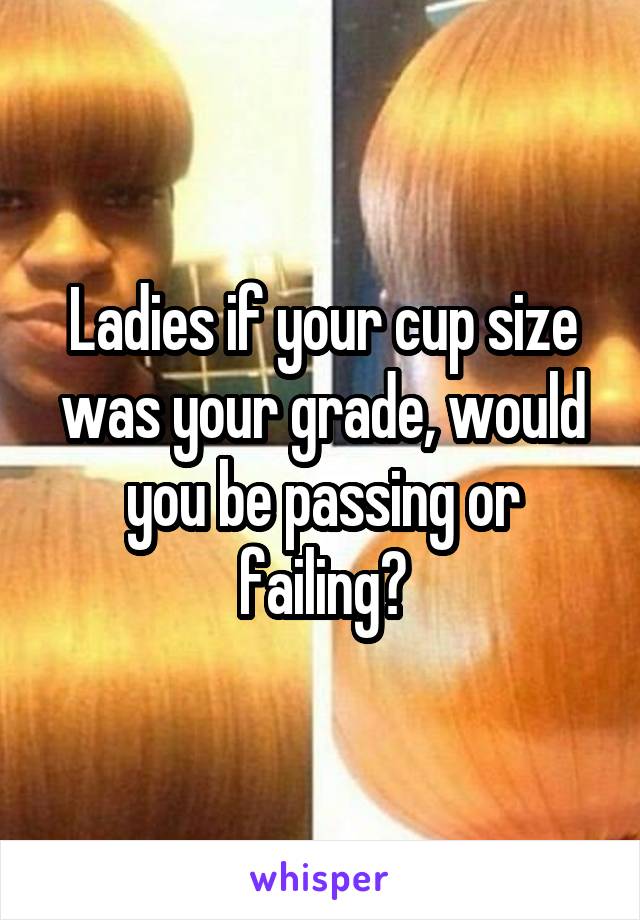 Ladies if your cup size was your grade, would you be passing or failing?