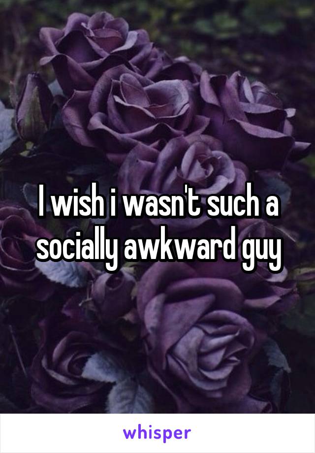 I wish i wasn't such a socially awkward guy