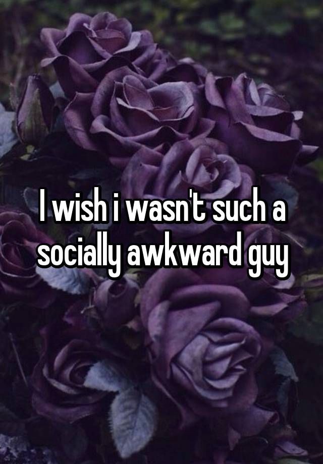 I wish i wasn't such a socially awkward guy