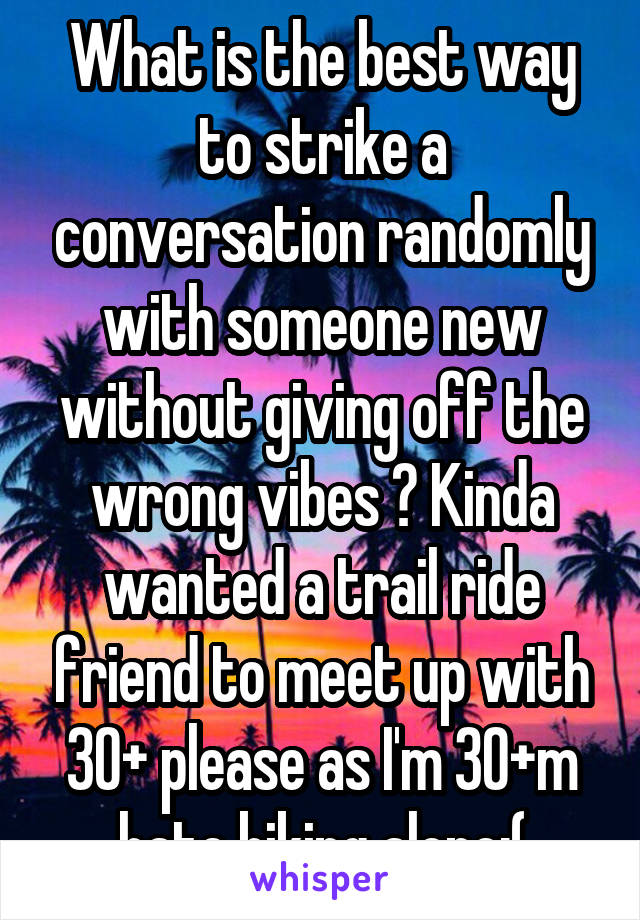 What is the best way to strike a conversation randomly with someone new without giving off the wrong vibes ? Kinda wanted a trail ride friend to meet up with 30+ please as I'm 30+m hate biking alone:(