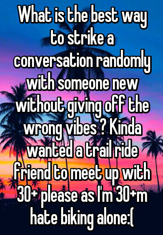 What is the best way to strike a conversation randomly with someone new without giving off the wrong vibes ? Kinda wanted a trail ride friend to meet up with 30+ please as I'm 30+m hate biking alone:(