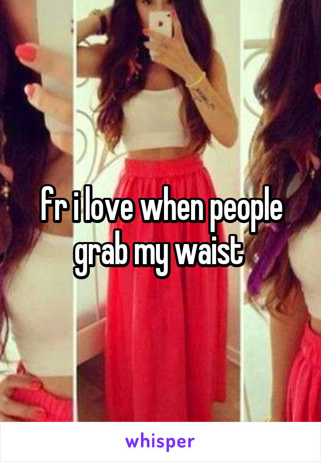 fr i love when people grab my waist 