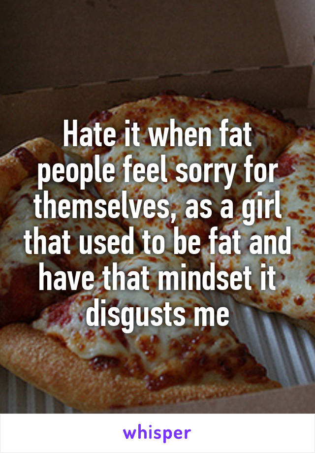 Hate it when fat people feel sorry for themselves, as a girl that used to be fat and have that mindset it disgusts me