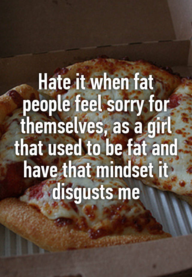 Hate it when fat people feel sorry for themselves, as a girl that used to be fat and have that mindset it disgusts me