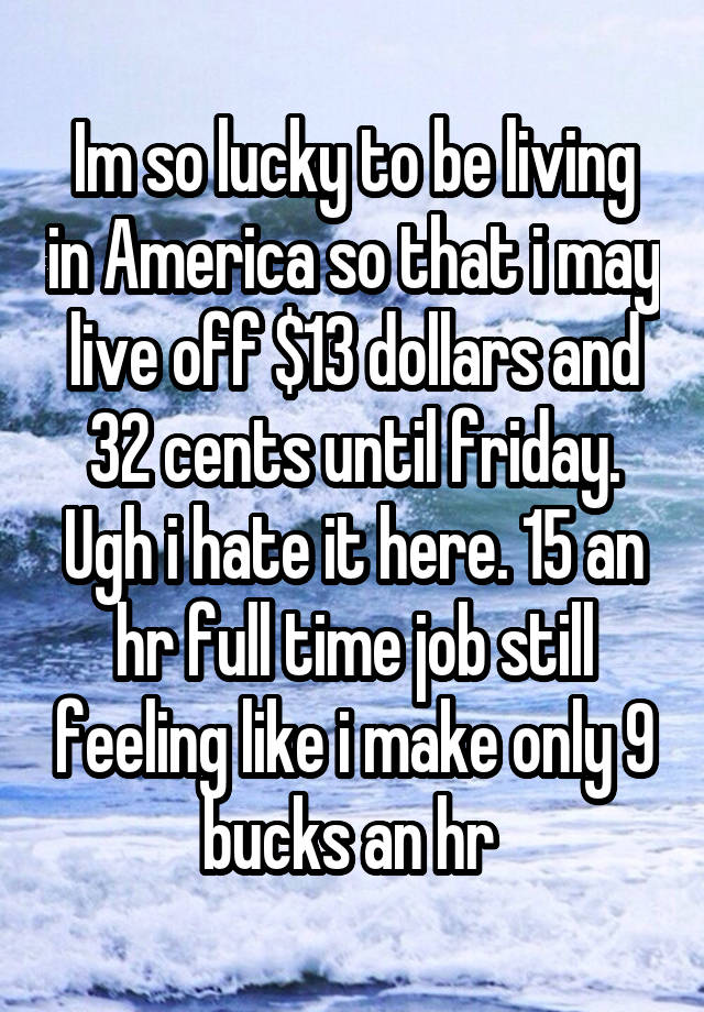 Im so lucky to be living in America so that i may live off $13 dollars and 32 cents until friday. Ugh i hate it here. 15 an hr full time job still feeling like i make only 9 bucks an hr 