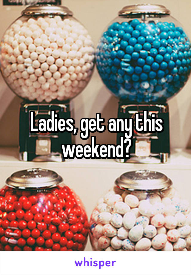 Ladies, get any this weekend?