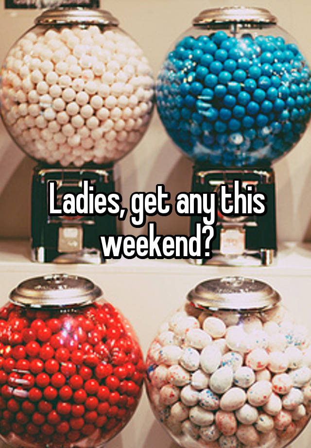 Ladies, get any this weekend?