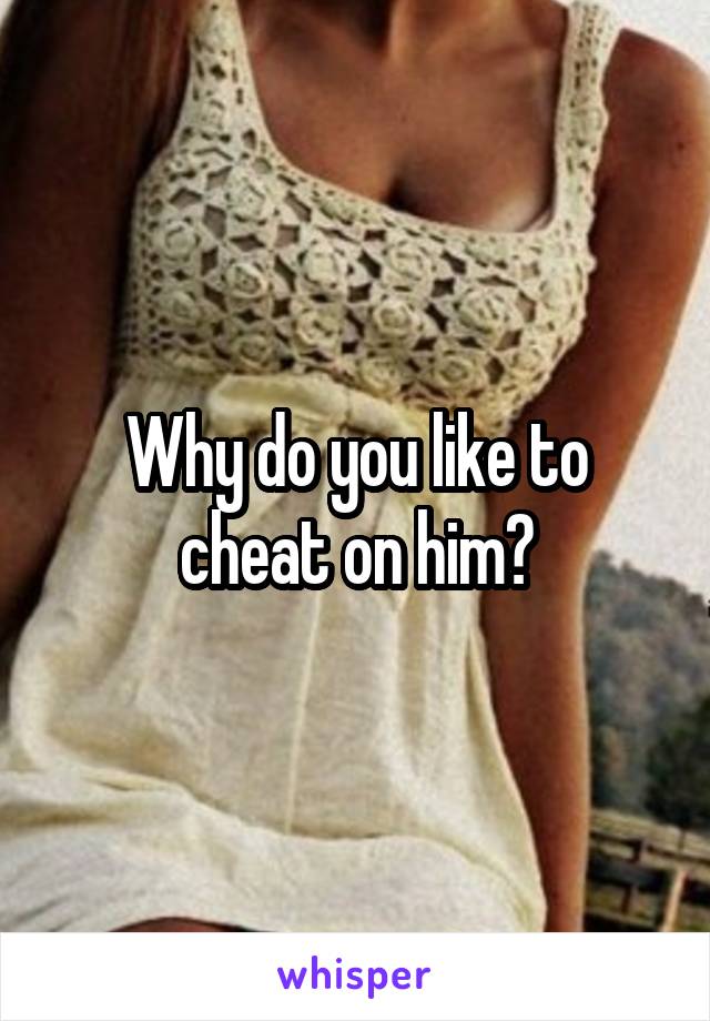 Why do you like to cheat on him?