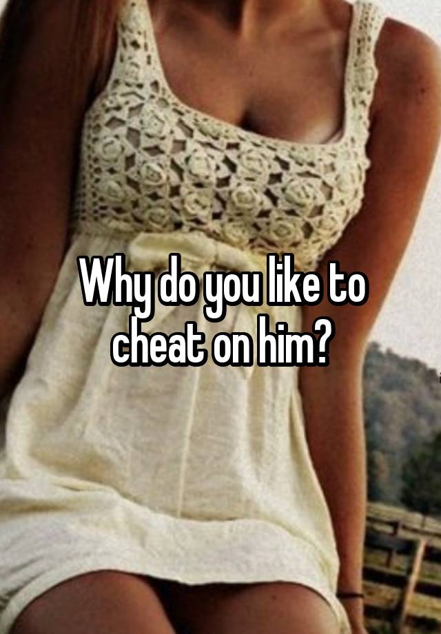 Why do you like to cheat on him?