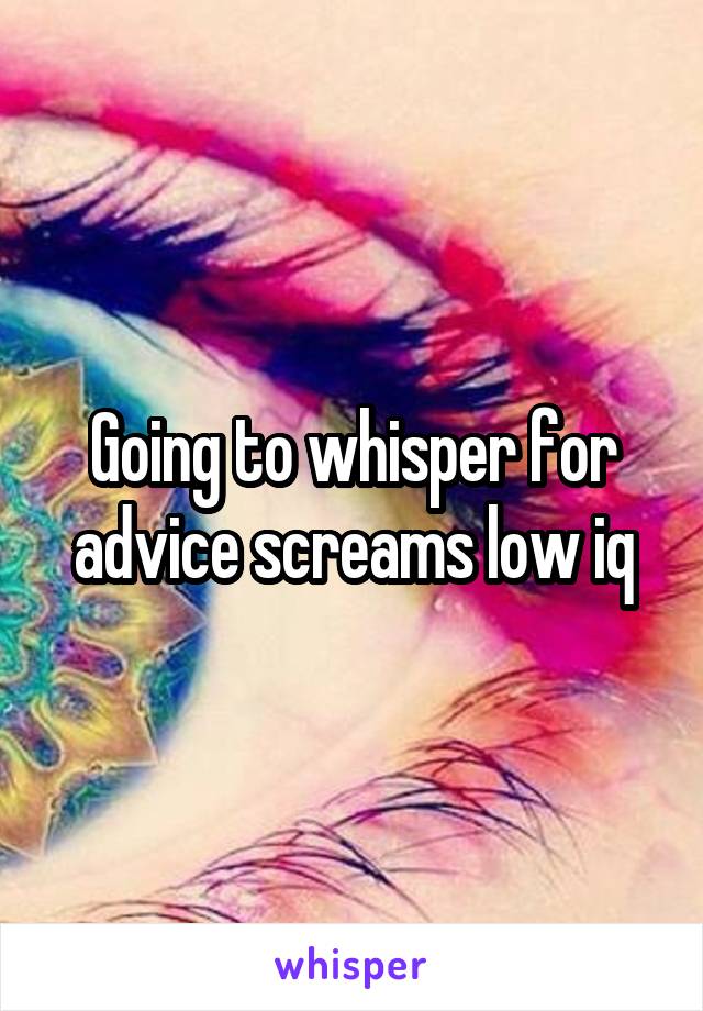 Going to whisper for advice screams low iq