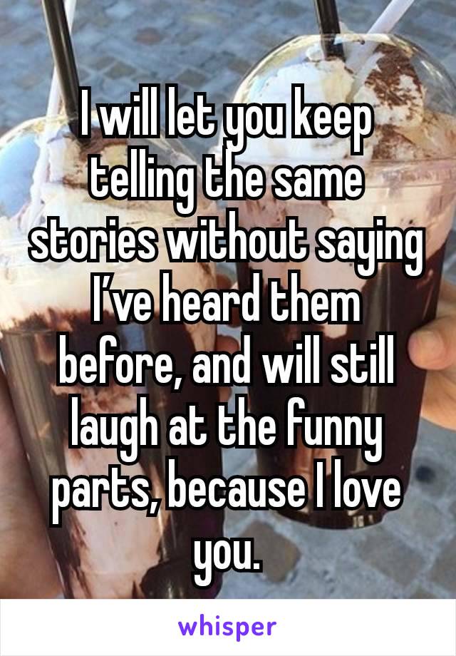 I will let you keep telling the same stories without saying I’ve heard them before, and will still laugh at the funny parts, because I love you.