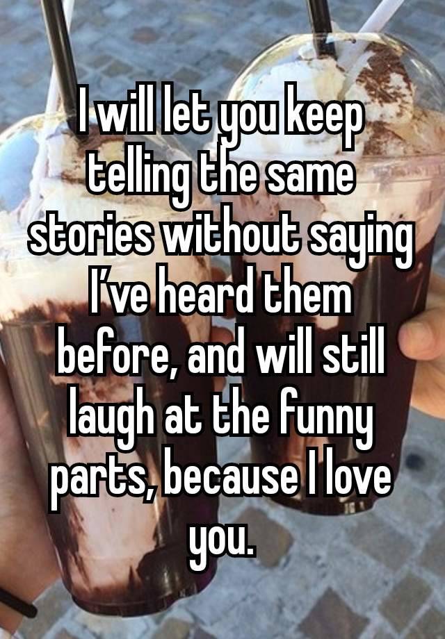 I will let you keep telling the same stories without saying I’ve heard them before, and will still laugh at the funny parts, because I love you.