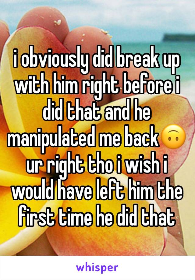 i obviously did break up with him right before i did that and he manipulated me back🙃 ur right tho i wish i would have left him the first time he did that 