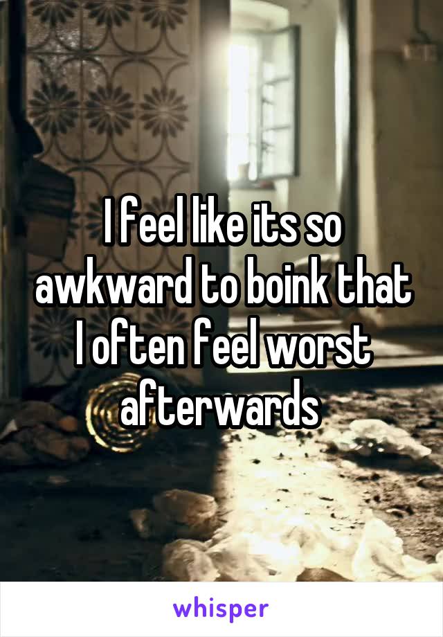 I feel like its so awkward to boink that I often feel worst afterwards 