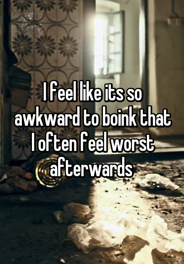 I feel like its so awkward to boink that I often feel worst afterwards 