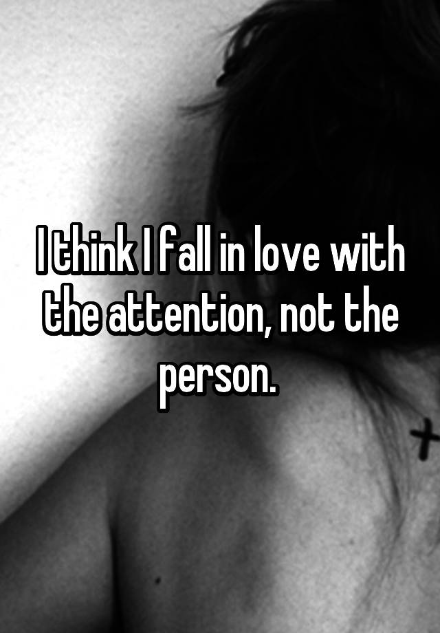 I think I fall in love with the attention, not the person. 