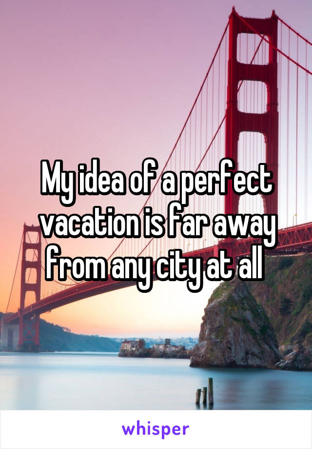 My idea of a perfect vacation is far away from any city at all 