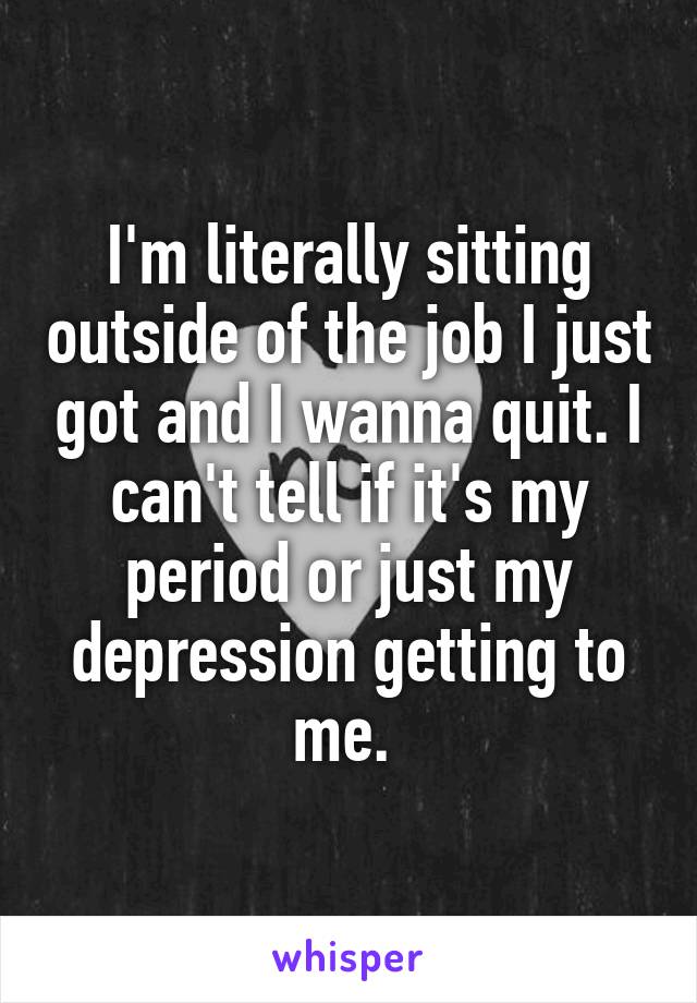 I'm literally sitting outside of the job I just got and I wanna quit. I can't tell if it's my period or just my depression getting to me. 