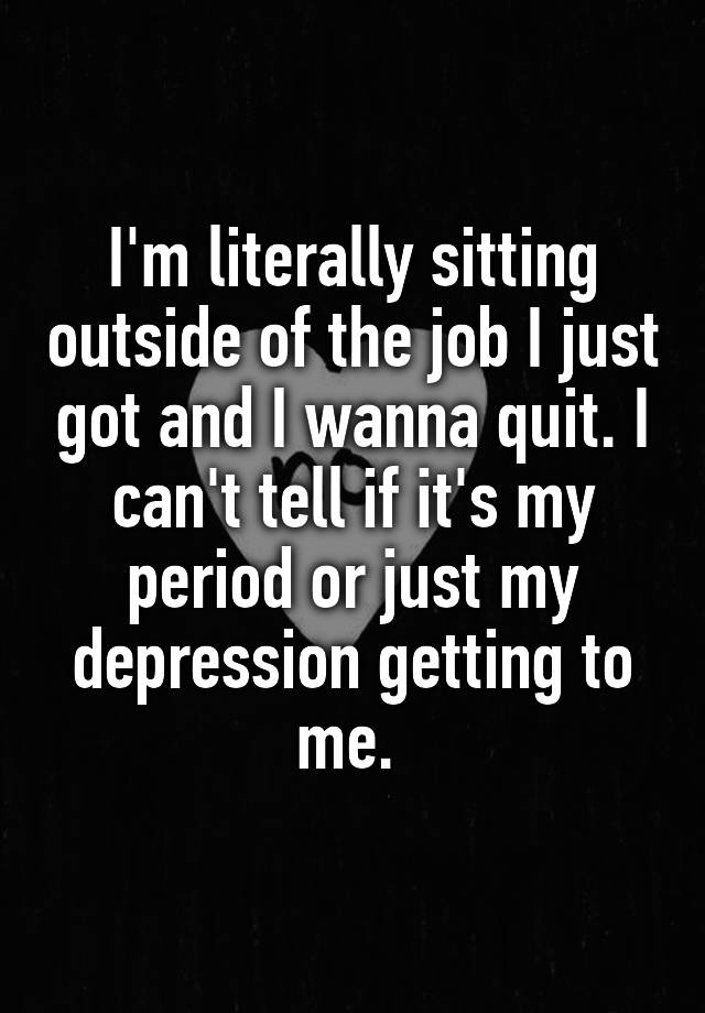 I'm literally sitting outside of the job I just got and I wanna quit. I can't tell if it's my period or just my depression getting to me. 