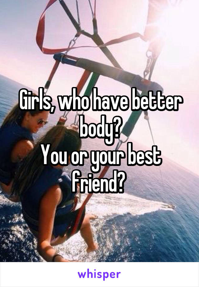 Girls, who have better body?
You or your best friend? 