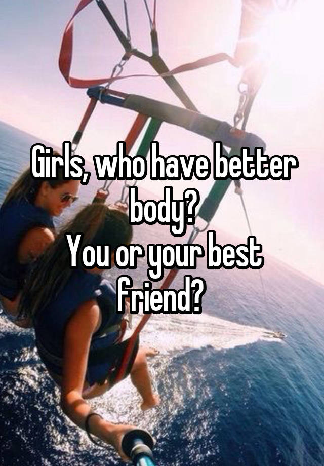 Girls, who have better body?
You or your best friend? 