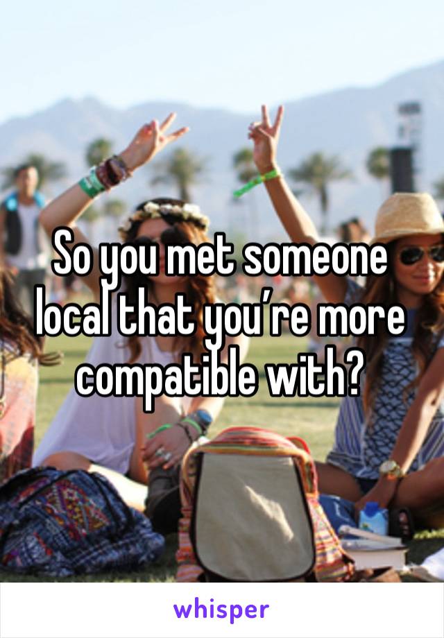 So you met someone local that you’re more compatible with?