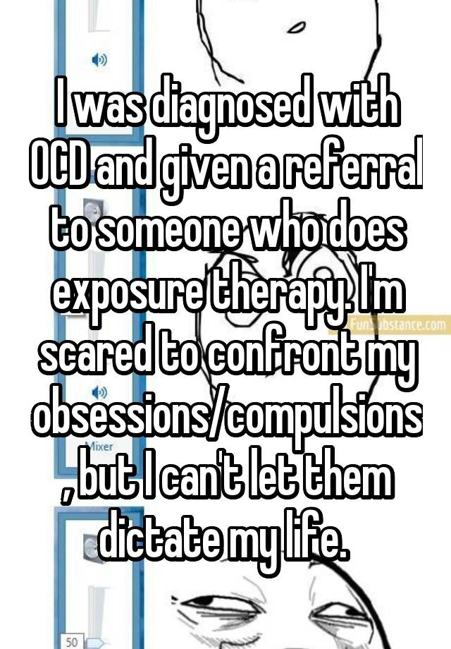 I was diagnosed with OCD and given a referral to someone who does exposure therapy. I'm scared to confront my obsessions/compulsions, but I can't let them dictate my life. 