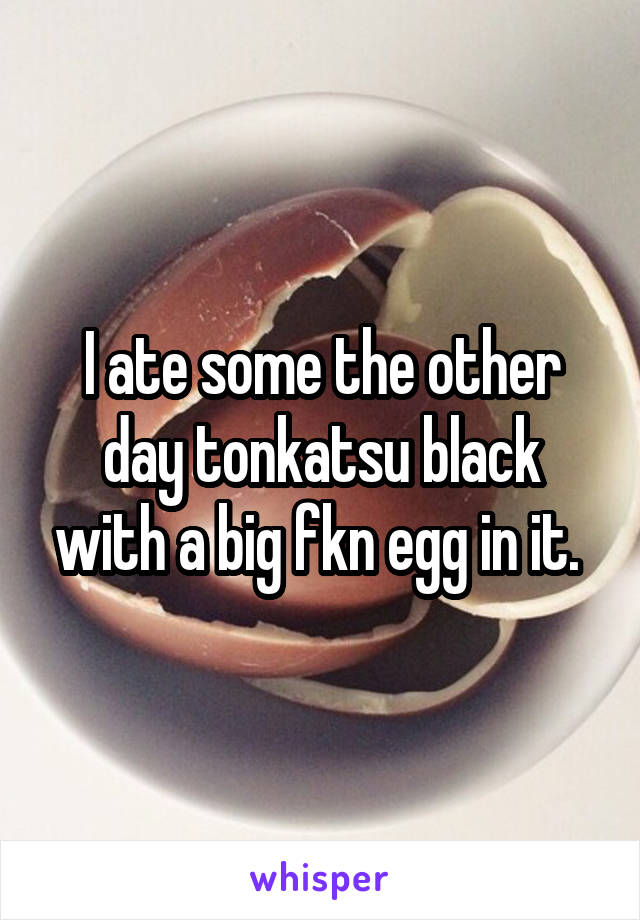 I ate some the other day tonkatsu black with a big fkn egg in it. 