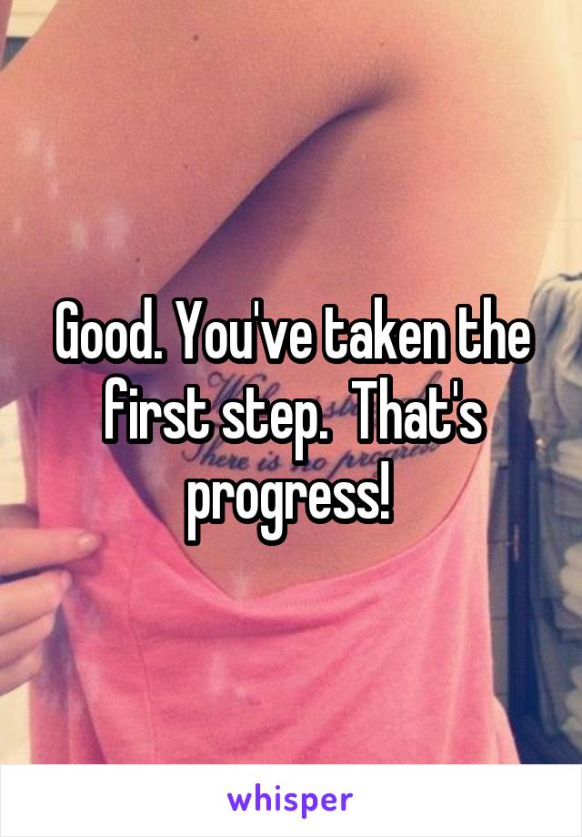 Good. You've taken the first step.  That's progress! 