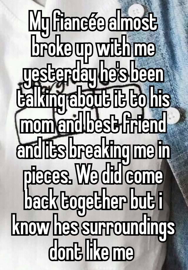 My fiancée almost broke up with me yesterday he's been talking about it to his mom and best friend and its breaking me in pieces. We did come back together but i know hes surroundings dont like me 