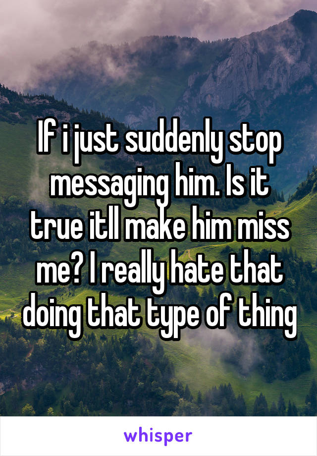 If i just suddenly stop messaging him. Is it true itll make him miss me? I really hate that doing that type of thing