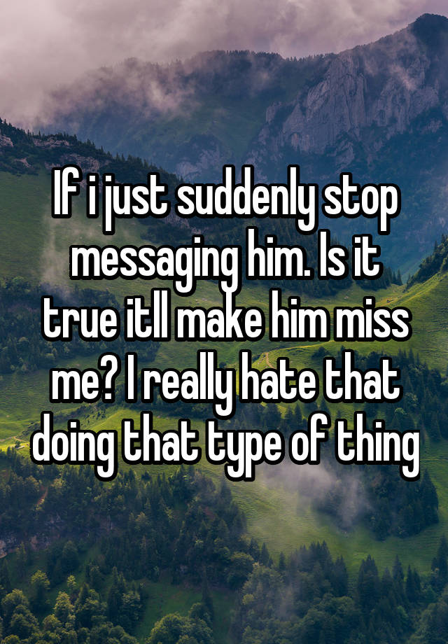 If i just suddenly stop messaging him. Is it true itll make him miss me? I really hate that doing that type of thing