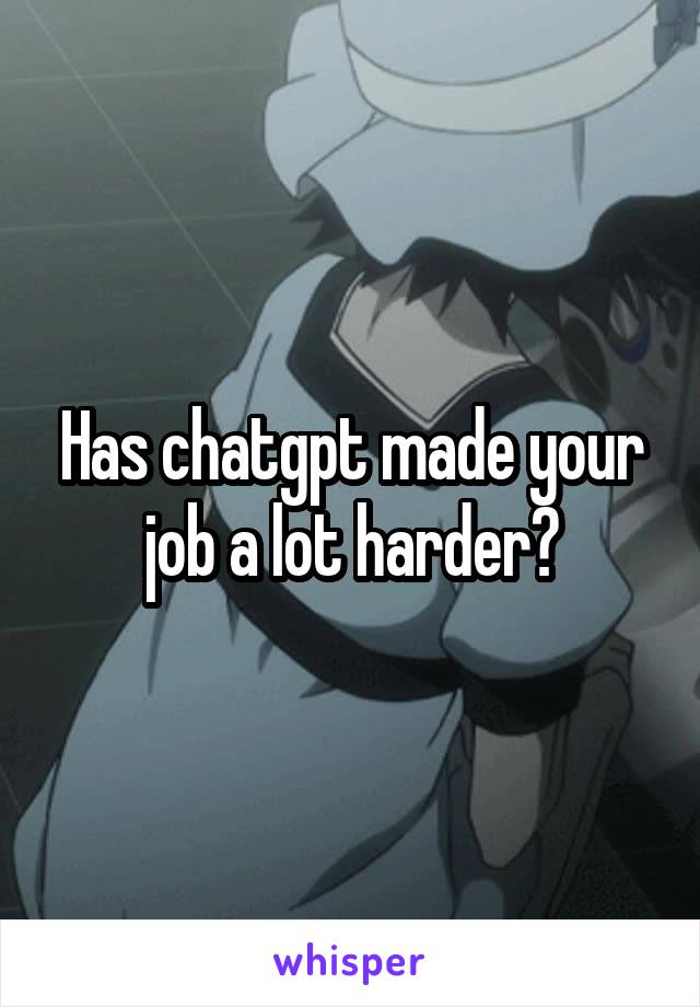 Has chatgpt made your job a lot harder?