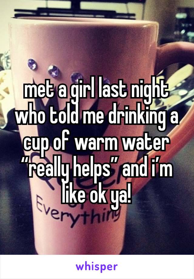 met a girl last night who told me drinking a cup of warm water “really helps” and i’m like ok ya!