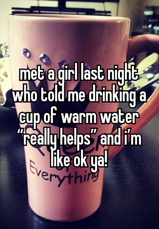 met a girl last night who told me drinking a cup of warm water “really helps” and i’m like ok ya!