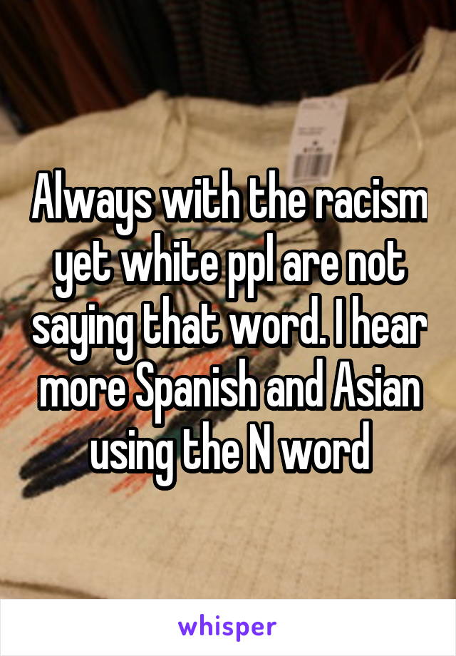 Always with the racism yet white ppl are not saying that word. I hear more Spanish and Asian using the N word