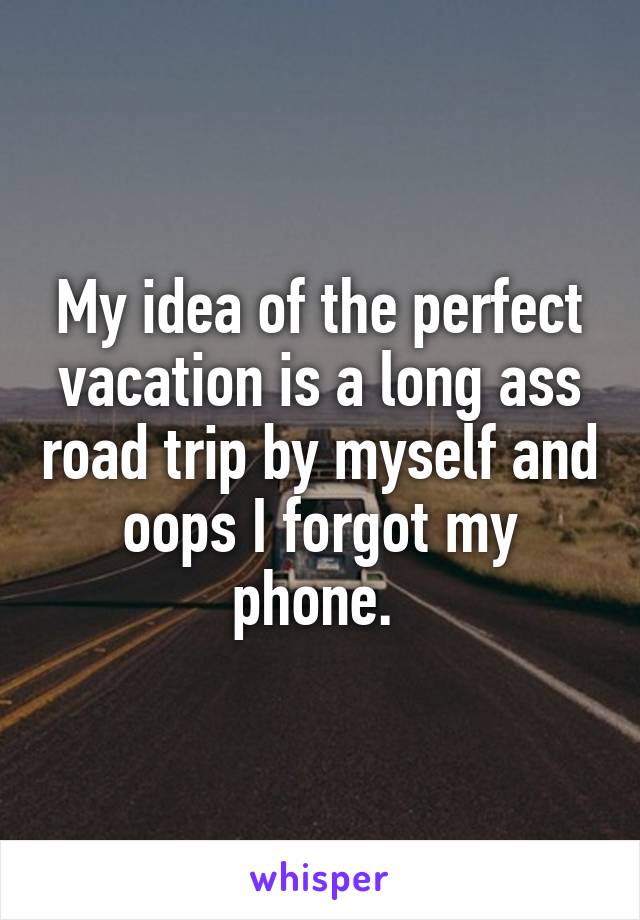 My idea of the perfect vacation is a long ass road trip by myself and oops I forgot my phone. 