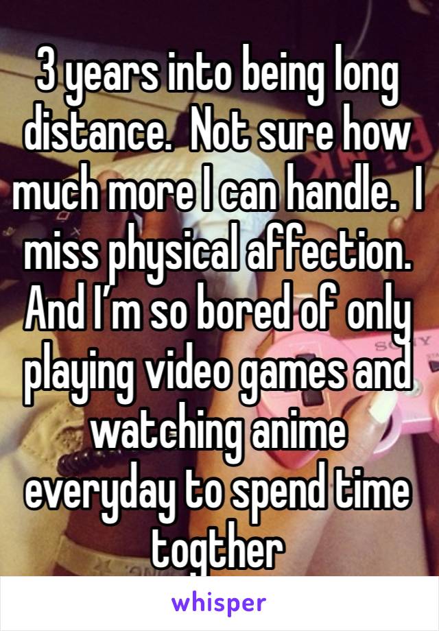 3 years into being long distance.  Not sure how much more I can handle.  I miss physical affection. And I’m so bored of only playing video games and watching anime everyday to spend time togther