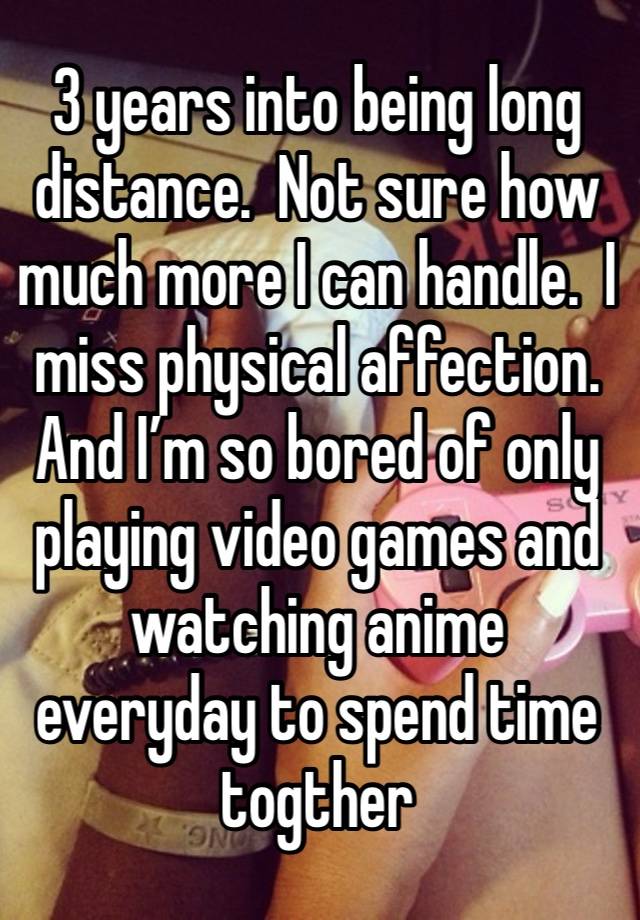 3 years into being long distance.  Not sure how much more I can handle.  I miss physical affection. And I’m so bored of only playing video games and watching anime everyday to spend time togther