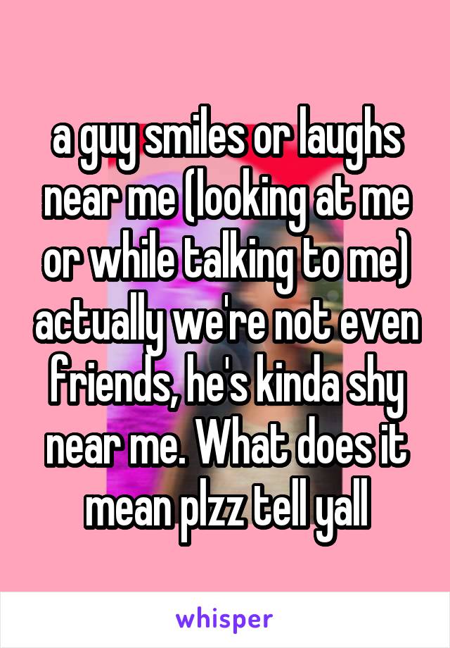 a guy smiles or laughs near me (looking at me or while talking to me) actually we're not even friends, he's kinda shy near me. What does it mean plzz tell yall