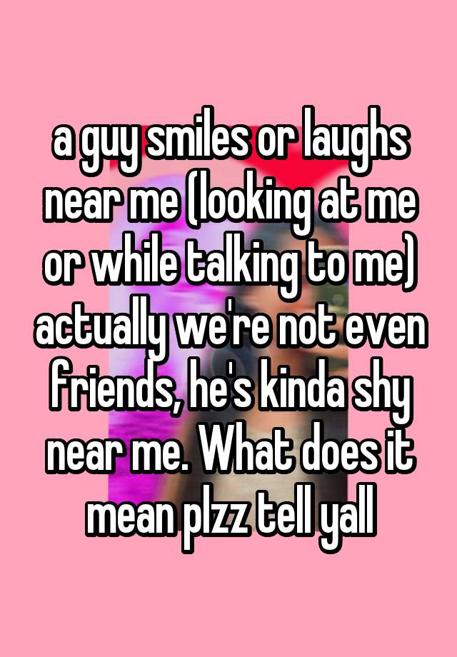 a guy smiles or laughs near me (looking at me or while talking to me) actually we're not even friends, he's kinda shy near me. What does it mean plzz tell yall