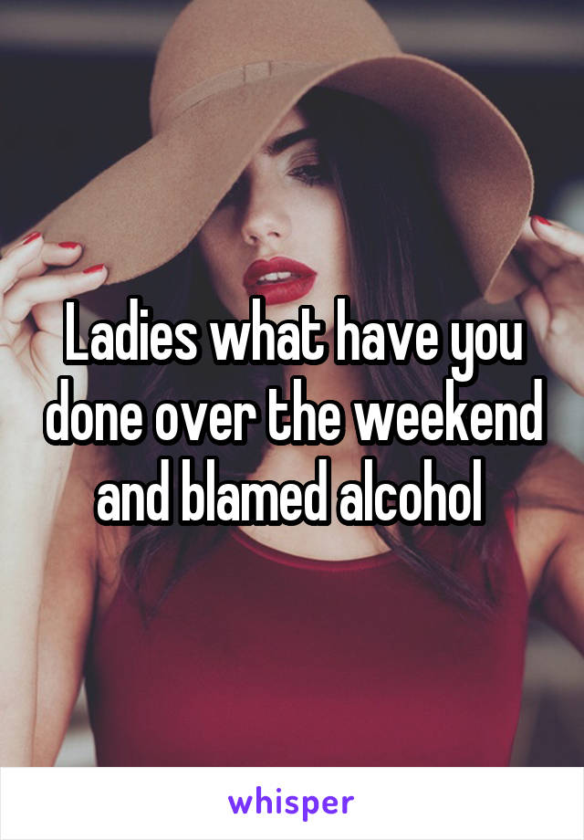 Ladies what have you done over the weekend and blamed alcohol 