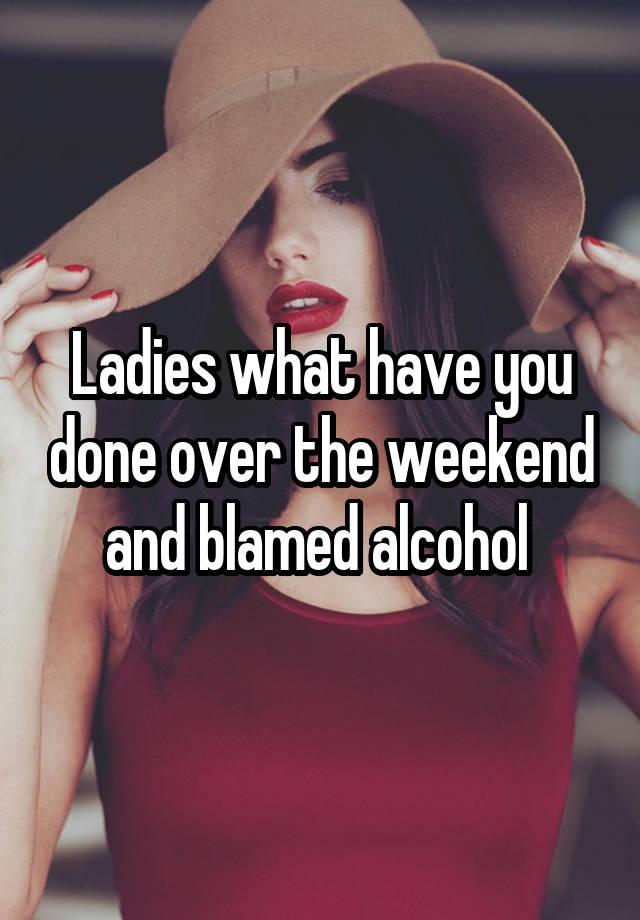 Ladies what have you done over the weekend and blamed alcohol 